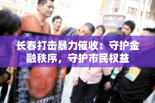 长春打击暴力催收：守护金融秩序，守护市民权益