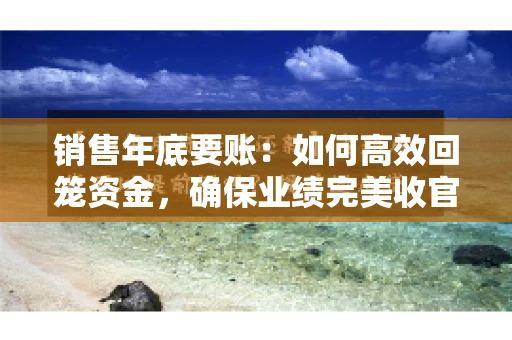 销售年底要账：如何高效回笼资金，确保业绩完美收官