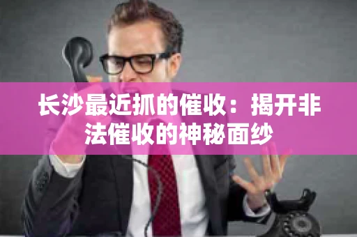 长沙最近抓的催收：揭开非法催收的神秘面纱