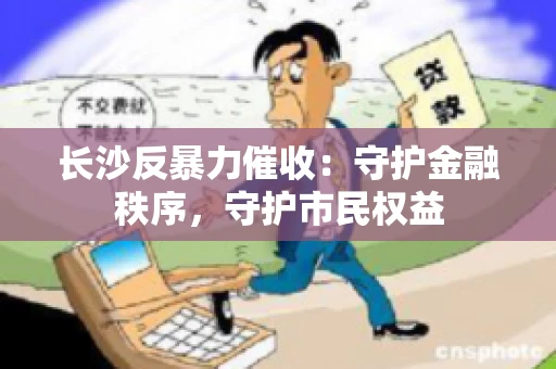 长沙反暴力催收：守护金融秩序，守护市民权益