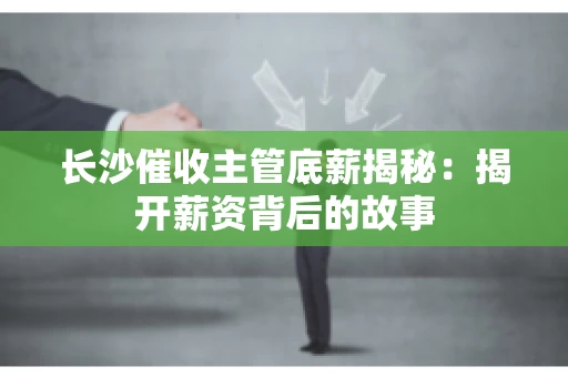 长沙催收主管底薪揭秘：揭开薪资背后的故事